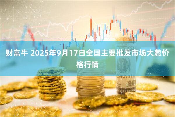 财富牛 2025年9月17日全国主要批发市场大葱价格行情
