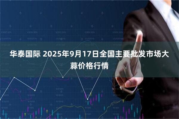 华泰国际 2025年9月17日全国主要批发市场大蒜价格行情