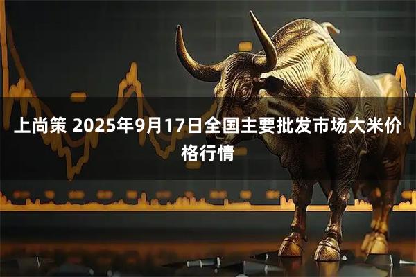 上尚策 2025年9月17日全国主要批发市场大米价格行情
