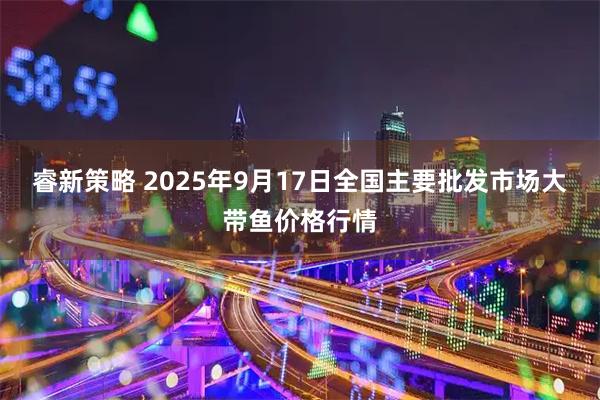 睿新策略 2025年9月17日全国主要批发市场大带鱼价格行情