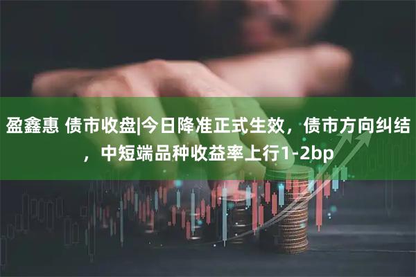 盈鑫惠 债市收盘|今日降准正式生效，债市方向纠结，中短端品种收益率上行1-2bp