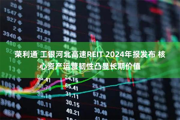 荣利通 工银河北高速REIT 2024年报发布 核心资产运营韧性凸显长期价值