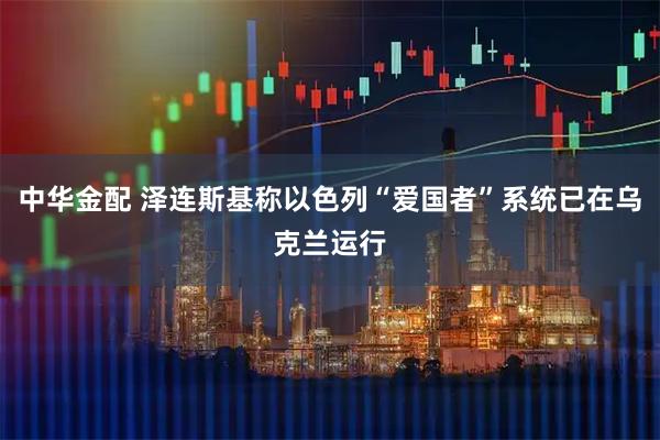 中华金配 泽连斯基称以色列“爱国者”系统已在乌克兰运行