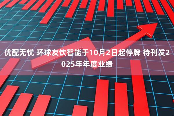 优配无忧 环球友饮智能于10月2日起停牌 待刊发2025年年度业绩
