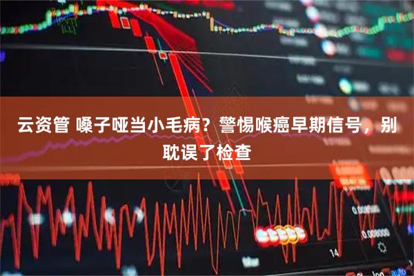 云资管 嗓子哑当小毛病？警惕喉癌早期信号，别耽误了检查