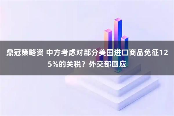 鼎冠策略资 中方考虑对部分美国进口商品免征125%的关税？外交部回应