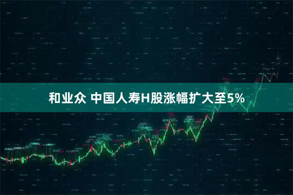 和业众 中国人寿H股涨幅扩大至5%