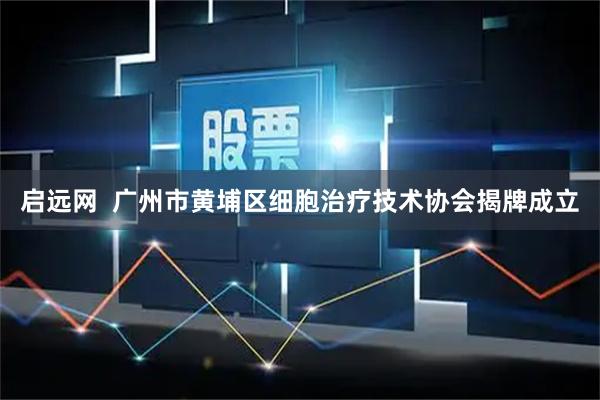 启远网  广州市黄埔区细胞治疗技术协会揭牌成立
