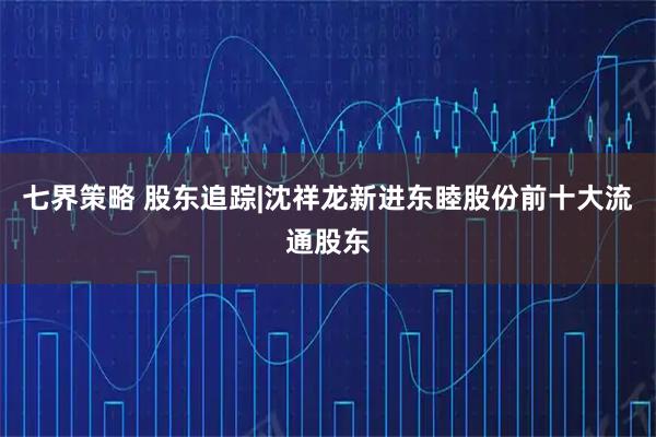 七界策略 股东追踪|沈祥龙新进东睦股份前十大流通股东