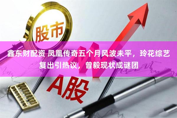 鑫东财配资 凤凰传奇五个月风波未平，玲花综艺复出引热议，曾毅现状成谜团