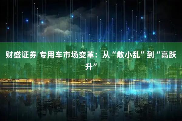 财盛证券 专用车市场变革：从“散小乱”到“高跃升”