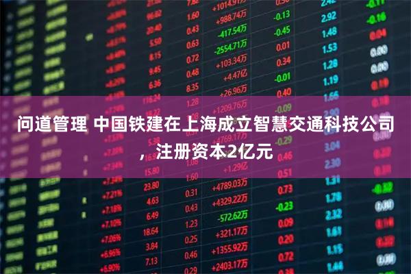问道管理 中国铁建在上海成立智慧交通科技公司，注册资本2亿元
