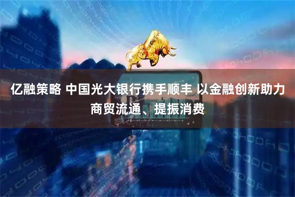 亿融策略 中国光大银行携手顺丰 以金融创新助力商贸流通、提振消费